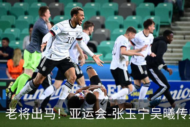 老将出马！亚运会-张玉宁吴曦传射 U23国足2-1逆转朝鲜开门红